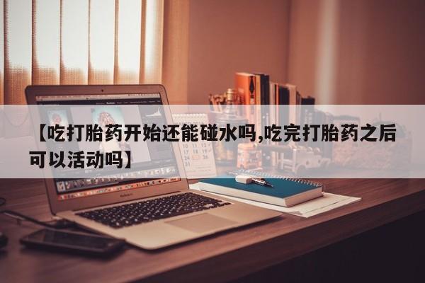 流产药微信联系方式安全无副作用【吃打胎药开始还能碰水吗,吃完打胎药之后可以活动吗】