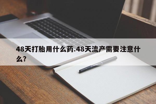 流产药微信联系方式安全无副作用48天打胎用什么药.48天流产需要注意什么？