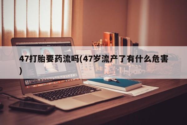 流产药微信联系方式安全无副作用47打胎要药流吗(47岁流产了有什么危害)