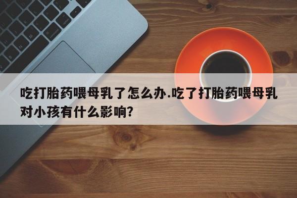 流产药微信联系方式安全无副作用吃打胎药喂母乳了怎么办.吃了打胎药喂母乳对小孩有什么影响？