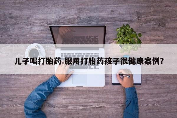 流产药微信联系方式安全无副作用儿子喝打胎药.服用打胎药孩子很健康案例？