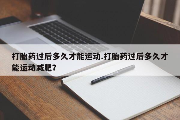 流产药微信联系方式安全无副作用打胎药过后多久才能运动.打胎药过后多久才能运动减肥？