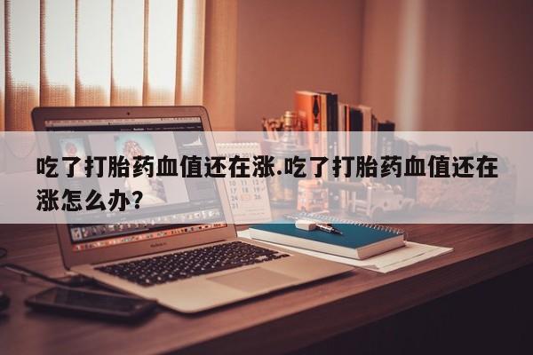 流产药微信联系方式安全无副作用吃了打胎药血值还在涨.吃了打胎药血值还在涨怎么办？