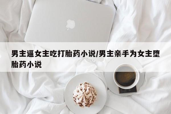 流产药微信联系方式安全无副作用男主逼女主吃打胎药小说/男主亲手为女主堕胎药小说