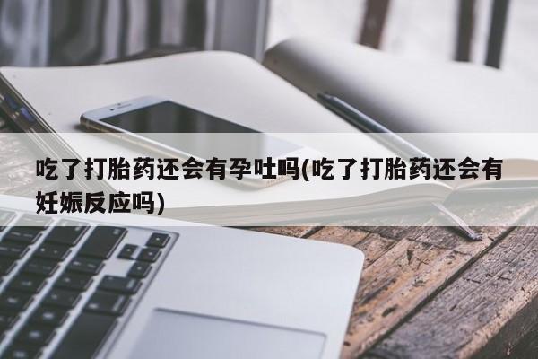 流产药微信联系方式安全无副作用吃了打胎药还会有孕吐吗(吃了打胎药还会有妊娠反应吗)