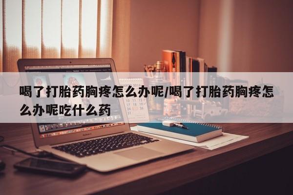 流产药微信联系方式安全无副作用喝了打胎药胸疼怎么办呢/喝了打胎药胸疼怎么办呢吃什么药