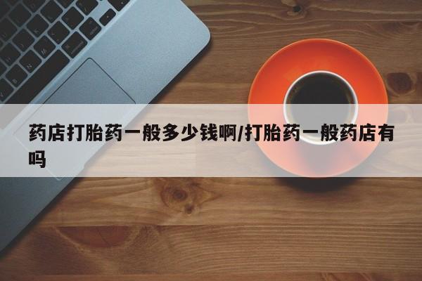 流产药微信联系方式安全无副作用药店打胎药一般多少钱啊/打胎药一般药店有吗