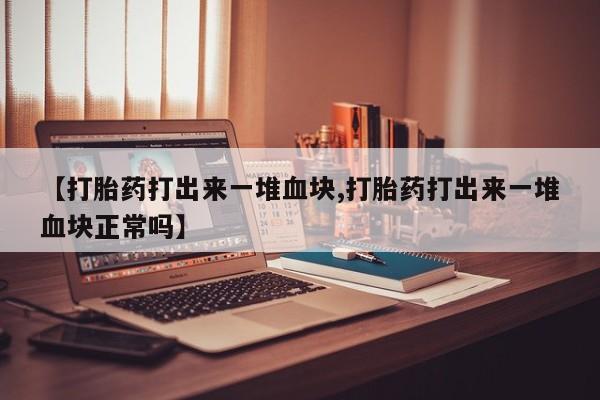 流产药微信联系方式安全无副作用【打胎药打出来一堆血块,打胎药打出来一堆血块正常吗】