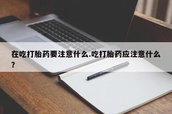 流产药微信联系方式安全无副作用在吃打胎药要注意什么.吃打胎药应注意什么？