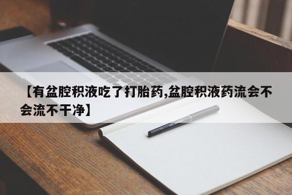 流产药微信联系方式安全无副作用【有盆腔积液吃了打胎药,盆腔积液药流会不会流不干净】