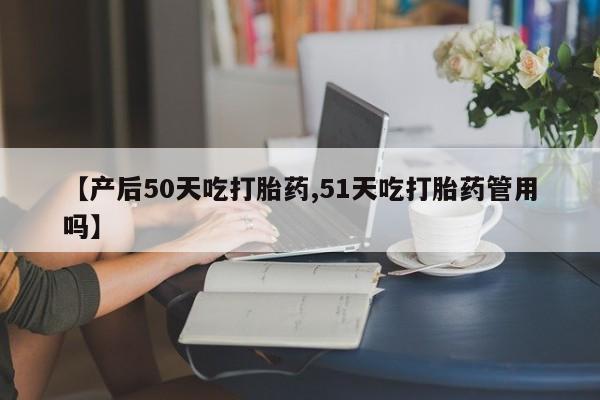 流产药微信联系方式安全无副作用【产后50天吃打胎药,51天吃打胎药管用吗】