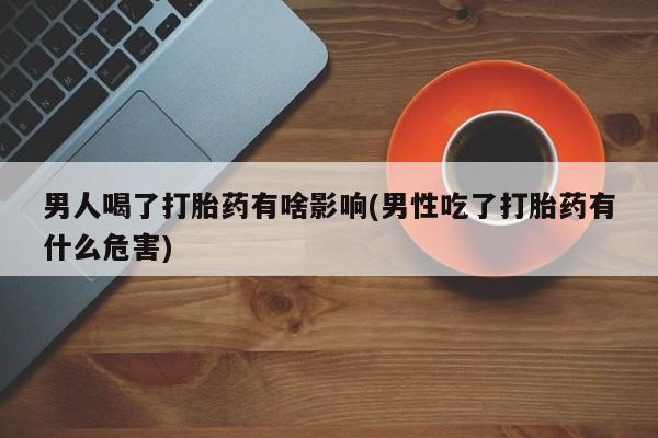 流产药微信联系方式安全无副作用男人喝了打胎药有啥影响(男性吃了打胎药有什么危害)