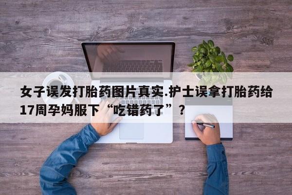 流产药微信联系方式安全无副作用女子误发打胎药图片真实.护士误拿打胎药给17周孕妈服下“吃错药了”？