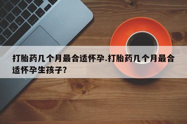 流产药微信联系方式安全无副作用打胎药几个月最合适怀孕.打胎药几个月最合适怀孕生孩子？