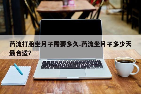 流产药微信联系方式安全无副作用药流打胎坐月子需要多久.药流坐月子多少天最合适？