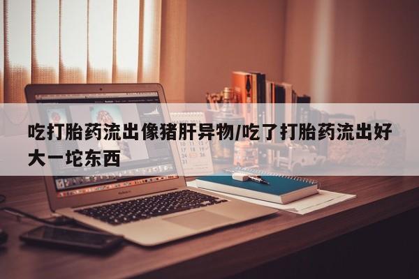 流产药微信联系方式安全无副作用吃打胎药流出像猪肝异物/吃了打胎药流出好大一坨东西