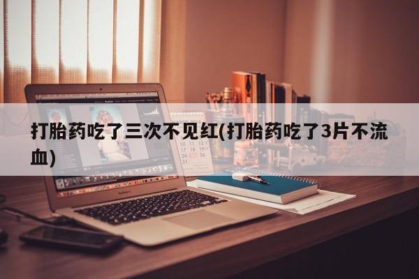 流产药微信联系方式安全无副作用打胎药吃了三次不见红(打胎药吃了3片不流血)