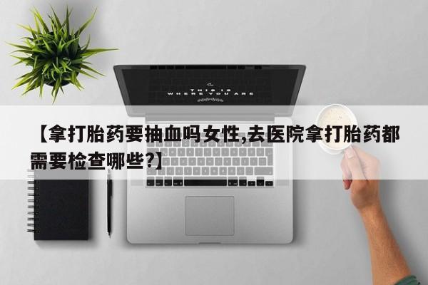 流产药微信联系方式安全无副作用【拿打胎药要抽血吗女性,去医院拿打胎药都需要检查哪些?】