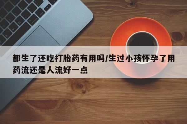 流产药微信联系方式安全无副作用都生了还吃打胎药有用吗/生过小孩怀孕了用药流还是人流好一点