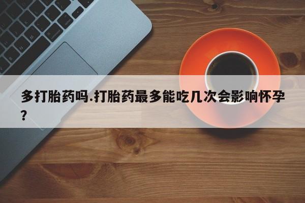 流产药微信联系方式安全无副作用多打胎药吗.打胎药最多能吃几次会影响怀孕？