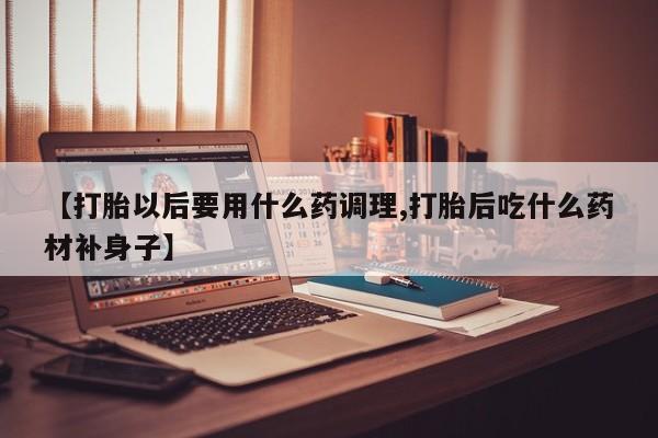 流产药微信联系方式安全无副作用【打胎以后要用什么药调理,打胎后吃什么药材补身子】