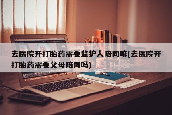 流产药微信联系方式安全无副作用去医院开打胎药需要监护人陪同嘛(去医院开打胎药需要父母陪同吗)