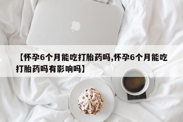 流产药微信联系方式安全无副作用【怀孕6个月能吃打胎药吗,怀孕6个月能吃打胎药吗有影响吗】