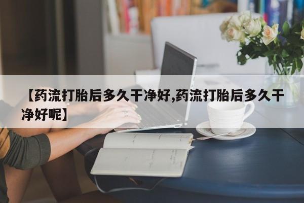 流产药微信联系方式安全无副作用【药流打胎后多久干净好,药流打胎后多久干净好呢】