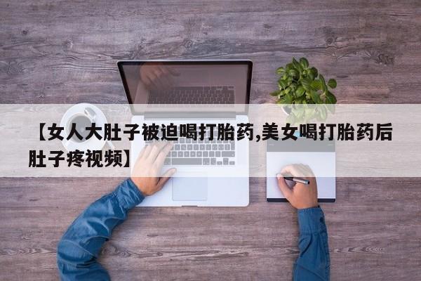 流产药微信联系方式安全无副作用【女人大肚子被迫喝打胎药,美女喝打胎药后肚子疼视频】