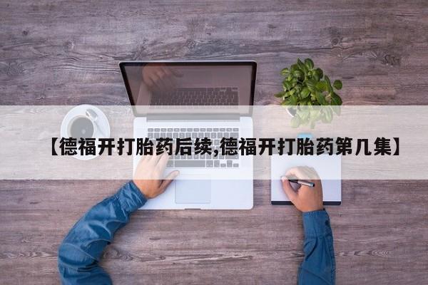 流产药微信联系方式安全无副作用【德福开打胎药后续,德福开打胎药第几集】