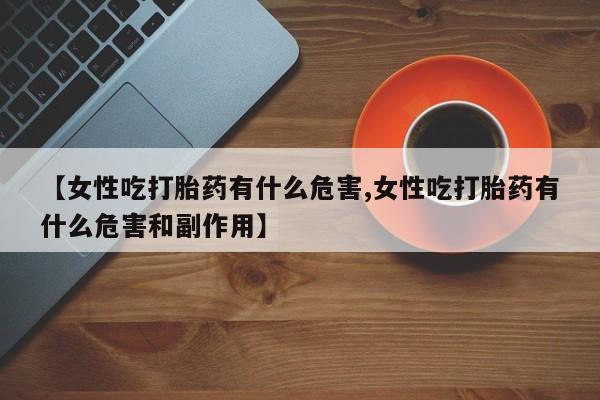 流产药微信联系方式安全无副作用【女性吃打胎药有什么危害,女性吃打胎药有什么危害和副作用】