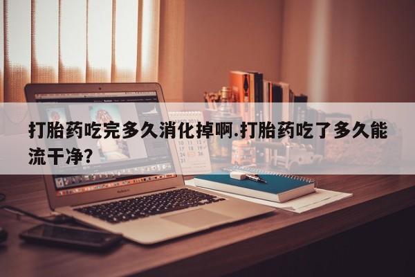 流产药微信联系方式安全无副作用打胎药吃完多久消化掉啊.打胎药吃了多久能流干净？