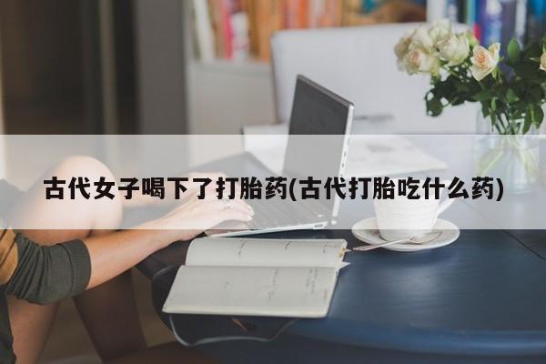 流产药微信联系方式安全无副作用古代女子喝下了打胎药(古代打胎吃什么药)