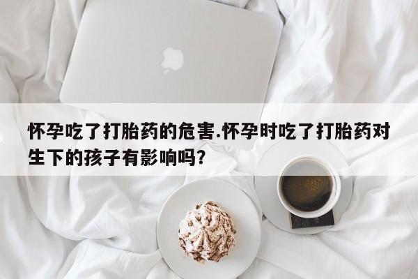流产药微信联系方式安全无副作用怀孕吃了打胎药的危害.怀孕时吃了打胎药对生下的孩子有影响吗？