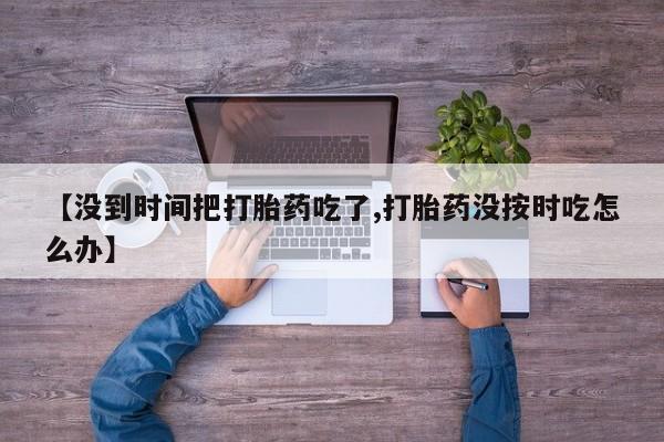 流产药微信联系方式安全无副作用【没到时间把打胎药吃了,打胎药没按时吃怎么办】