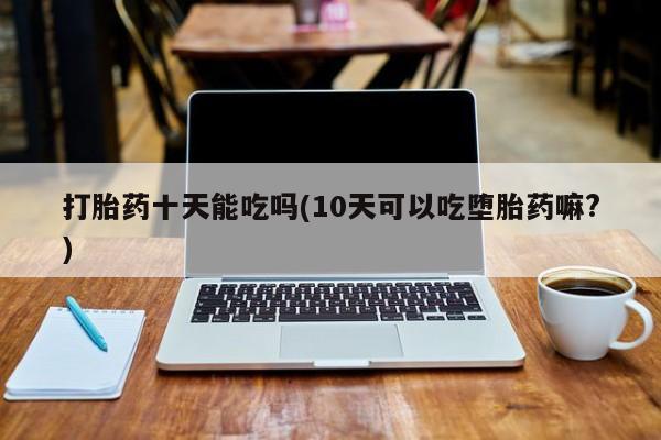 流产药微信联系方式安全无副作用打胎药十天能吃吗(10天可以吃堕胎药嘛?)