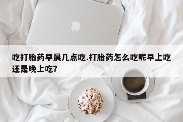 流产药微信联系方式安全无副作用吃打胎药早晨几点吃.打胎药怎么吃呢早上吃还是晚上吃？