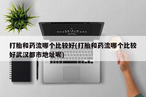 流产药微信联系方式安全无副作用打胎和药流哪个比较好(打胎和药流哪个比较好武汉都市地址呢)