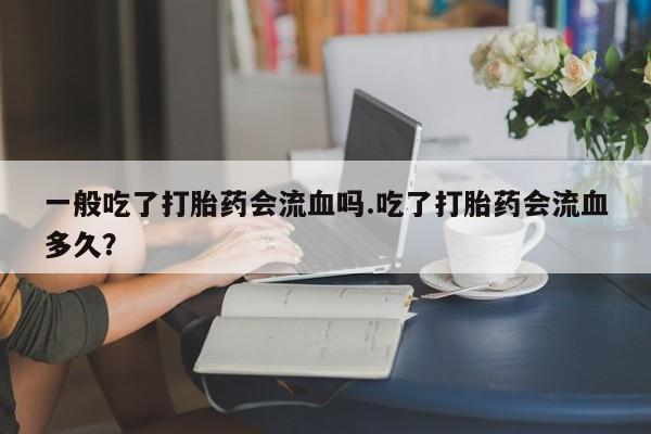 流产药微信联系方式安全无副作用一般吃了打胎药会流血吗.吃了打胎药会流血多久？