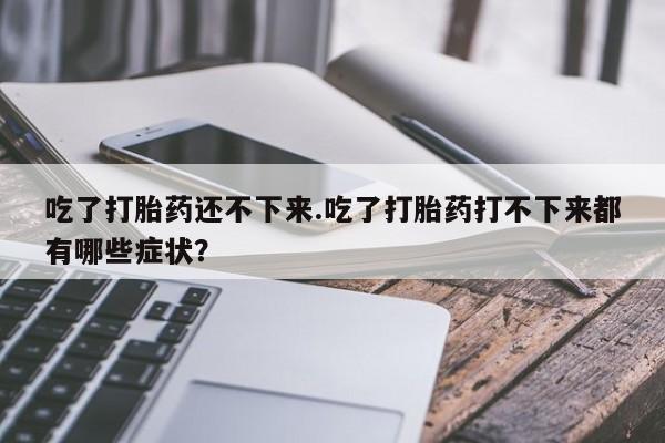 流产药微信联系方式安全无副作用吃了打胎药还不下来.吃了打胎药打不下来都有哪些症状？