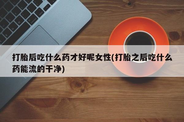 流产药微信联系方式安全无副作用打胎后吃什么药才好呢女性(打胎之后吃什么药能流的干净)
