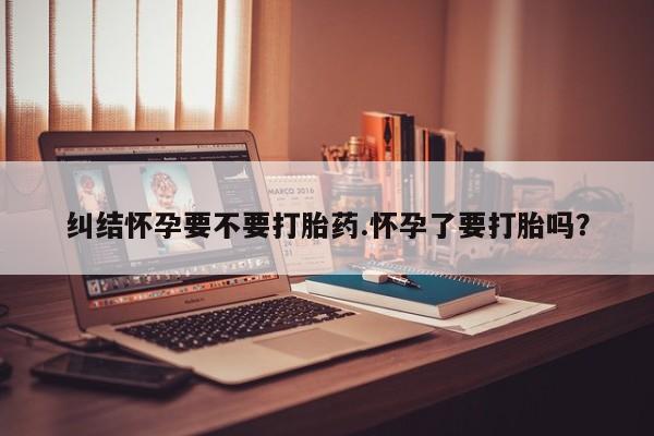 流产药微信联系方式安全无副作用纠结怀孕要不要打胎药.怀孕了要打胎吗？