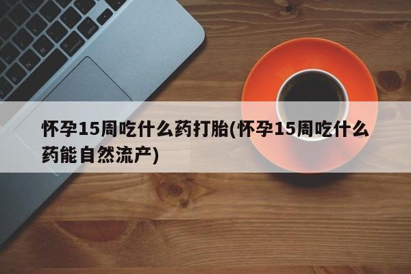 流产药微信联系方式安全无副作用怀孕15周吃什么药打胎(怀孕15周吃什么药能自然流产)