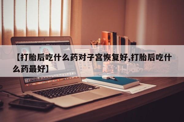 流产药微信联系方式安全无副作用【打胎后吃什么药对子宫恢复好,打胎后吃什么药最好】