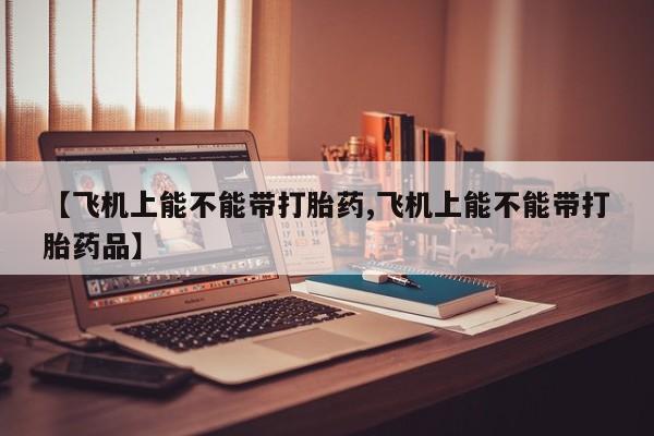 流产药微信联系方式安全无副作用【飞机上能不能带打胎药,飞机上能不能带打胎药品】