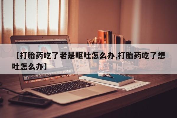 流产药微信联系方式安全无副作用【打胎药吃了老是呕吐怎么办,打胎药吃了想吐怎么办】
