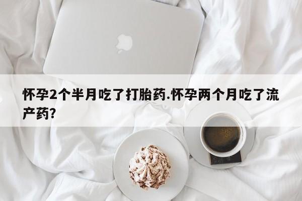 流产药微信联系方式安全无副作用怀孕2个半月吃了打胎药.怀孕两个月吃了流产药？