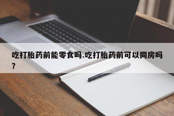 流产药微信联系方式安全无副作用吃打胎药前能零食吗.吃打胎药前可以同房吗？