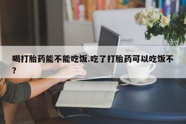 流产药微信联系方式安全无副作用喝打胎药能不能吃饭.吃了打胎药可以吃饭不？