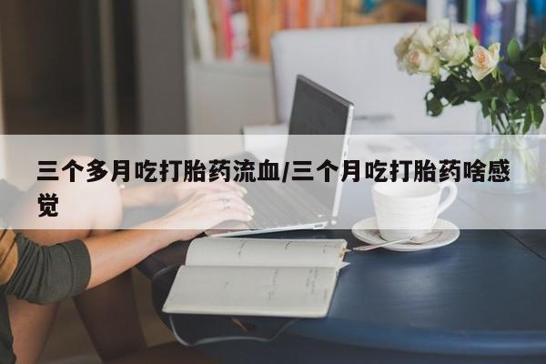 流产药微信联系方式安全无副作用三个多月吃打胎药流血/三个月吃打胎药啥感觉